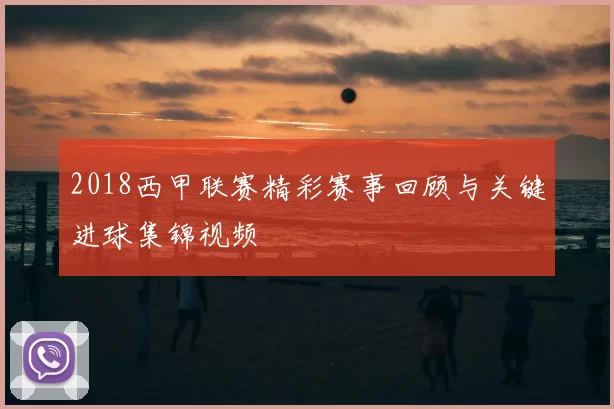 2018西甲联赛精彩赛事回顾与关键进球集锦视频