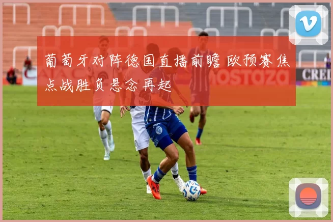 葡萄牙对阵德国直播前瞻 欧预赛焦点战胜负悬念再起