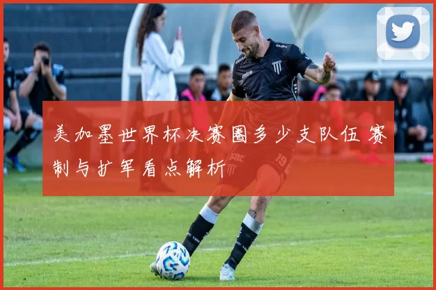 美加墨世界杯决赛圈多少支队伍 赛制与扩军看点解析