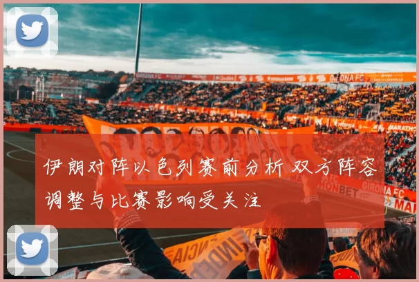 伊朗对阵以色列赛前分析 双方阵容调整与比赛影响受关注
