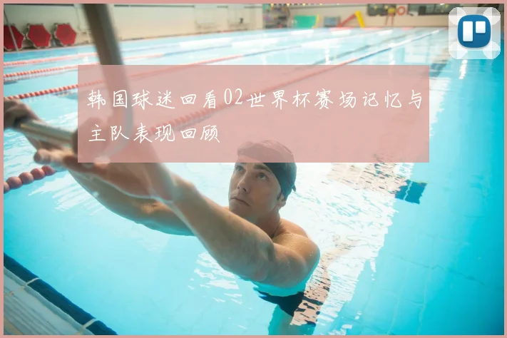 韩国球迷回看02世界杯赛场记忆与主队表现回顾