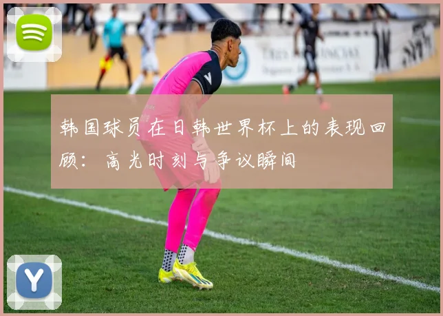 韩国球员在日韩世界杯上的表现回顾:高光时刻与争议瞬间