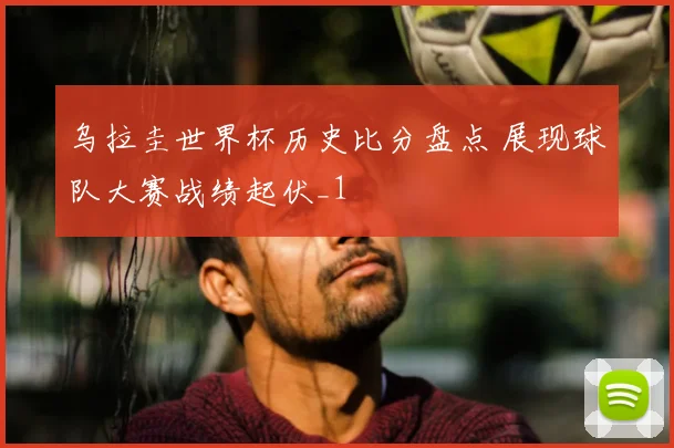 乌拉圭世界杯历史比分盘点 展现球队大赛战绩起伏_1