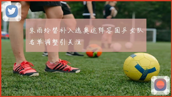朱雨玲替补入选奥运阵容国乒女队名单调整引关注
